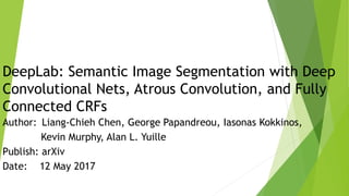 DeepLab: Semantic Image Segmentation with Deep
Convolutional Nets, Atrous Convolution, and Fully
Connected CRFs
Author: Liang-Chieh Chen, George Papandreou, Iasonas Kokkinos,
Kevin Murphy, Alan L. Yuille
Publish: arXiv
Date: 12 May 2017
 