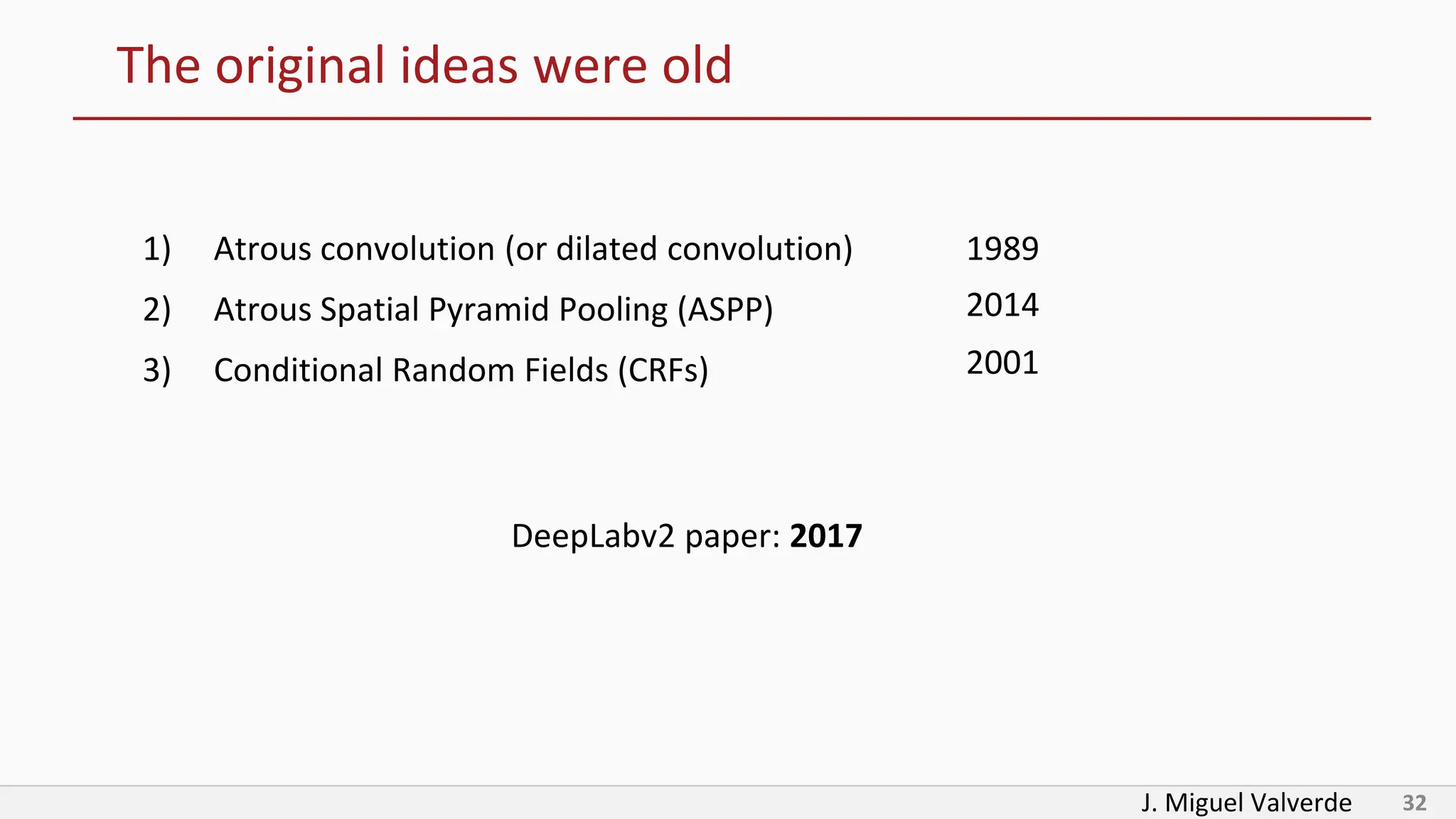 J. Miguel Valverde 32
The original ideas were old
1) Atrous convolution (or dilated convolution)
2) Atrous Spatial Pyramid Pooling (ASPP)
3) Conditional Random Fields (CRFs)
1989
2001
2014
DeepLabv2 paper: 2017
 