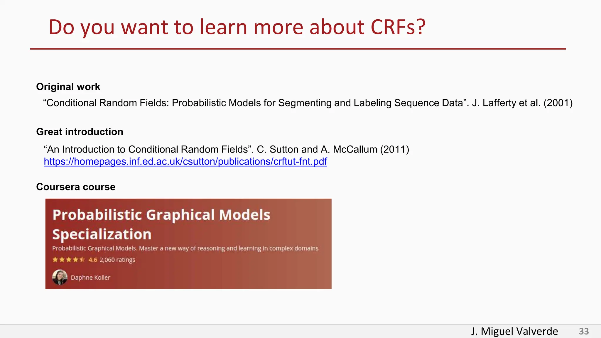 J. Miguel Valverde 33
Do you want to learn more about CRFs?
“Conditional Random Fields: Probabilistic Models for Segmenting and Labeling Sequence Data”. J. Lafferty et al. (2001)
Original work
“An Introduction to Conditional Random Fields”. C. Sutton and A. McCallum (2011)
https://homepages.inf.ed.ac.uk/csutton/publications/crftut-fnt.pdf
Great introduction
Coursera course
 