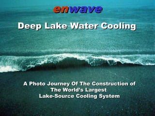 1
Spring 2003Spring 2003
A Unique Engineered SolutionA Unique Engineered Solution
enenwavewave
Deep Lake Water CoolingDeep Lake Water Cooling
A Photo Journey Of The Construction ofA Photo Journey Of The Construction of
The World’s LargestThe World’s Largest
Lake-Source Cooling SystemLake-Source Cooling System
 