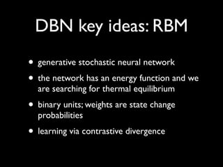DBN key ideas: RBM
• generative stochastic neural network
• the network has an energy function and we
  are searching for thermal equilibrium
• binary units; weights are state change
  probabilities
• learning via contrastive divergence
 