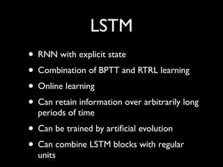LSTM
• RNN with explicit state
• Combination of BPTT and RTRL learning
• Online learning
• Can retain information over arbitrarily long
  periods of time
• Can be trained by artiﬁcial evolution
• Can combine LSTM blocks with regular
  units
 