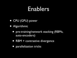 Enablers
• CPU (GPU) power
• Algorithmic
 • pre-training/network stacking (RBMs,
    auto-encoders)
 • RBM + contrastive divergence
 • parallelization tricks
 