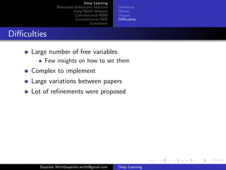 Deep Learning 
Restricted Boltzmann Machine 
Deep Belief Network 
Convolutional RBM 
Convolutional DBN 
Conclusion 
Definition 
History 
Usages 
Difficulties 
Difficulties 
Large number of free variables 
Few insights on how to set them 
Complex to implement 
Large variations between papers 
Lot of refinements were proposed 
Baptiste Wichtbaptiste.wicht@gmail.com Deep Learning 
 