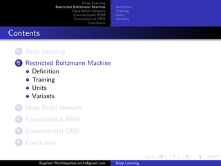 Deep Learning 
Restricted Boltzmann Machine 
Deep Belief Network 
Convolutional RBM 
Convolutional DBN 
Conclusion 
Definition 
Training 
Units 
Variants 
Contents 
1 Deep Learning 
2 Restricted Boltzmann Machine 
Definition 
Training 
Units 
Variants 
3 Deep Belief Network 
4 Convolutional RBM 
5 Convolutional DBN 
6 Conclusion 
Baptiste Wichtbaptiste.wicht@gmail.com Deep Learning 
 