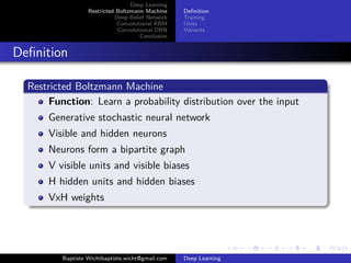 Deep Learning 
Restricted Boltzmann Machine 
Deep Belief Network 
Convolutional RBM 
Convolutional DBN 
Conclusion 
Definition 
Training 
Units 
Variants 
Definition 
Restricted Boltzmann Machine 
Function: Learn a probability distribution over the input 
Generative stochastic neural network 
Visible and hidden neurons 
Neurons form a bipartite graph 
V visible units and visible biases 
H hidden units and hidden biases 
VxH weights 
Baptiste Wichtbaptiste.wicht@gmail.com Deep Learning 
 