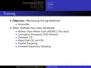 Deep Learning 
Restricted Boltzmann Machine 
Deep Belief Network 
Convolutional RBM 
Convolutional DBN 
Conclusion 
Definition 
Training 
Units 
Variants 
Training 
Objective: Maximizing the log-likelihood 
Intractable 
Other methods have been developed: 
Markov Chain Monte Carlo (MCMC) (Too slow) 
Contrastive Divergence (CD) (Hinton) 
Persistent CD 
Mean-Field CD (mf-CD) 
Parallel Tempering 
Annealed Importance Sampling 
Baptiste Wichtbaptiste.wicht@gmail.com Deep Learning 
 