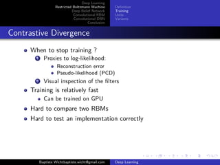Deep Learning 
Restricted Boltzmann Machine 
Deep Belief Network 
Convolutional RBM 
Convolutional DBN 
Conclusion 
Definition 
Training 
Units 
Variants 
Contrastive Divergence 
When to stop training ? 
1 Proxies to log-likelihood: 
Reconstruction error 
Pseudo-likelihood (PCD) 
2 Visual inspection of the filters 
Training is relatively fast 
Can be trained on GPU 
Hard to compare two RBMs 
Hard to test an implementation correctly 
Baptiste Wichtbaptiste.wicht@gmail.com Deep Learning 
 