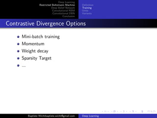 Deep Learning 
Restricted Boltzmann Machine 
Deep Belief Network 
Convolutional RBM 
Convolutional DBN 
Conclusion 
Definition 
Training 
Units 
Variants 
Contrastive Divergence Options 
Mini-batch training 
Momentum 
Weight decay 
Sparsity Target 
... 
Baptiste Wichtbaptiste.wicht@gmail.com Deep Learning 
 
