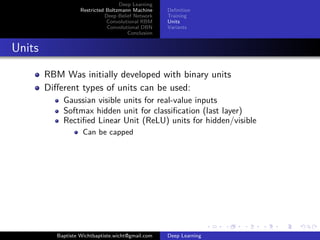 Deep Learning 
Restricted Boltzmann Machine 
Deep Belief Network 
Convolutional RBM 
Convolutional DBN 
Conclusion 
Definition 
Training 
Units 
Variants 
Units 
RBM Was initially developed with binary units 
Different types of units can be used: 
Gaussian visible units for real-value inputs 
Softmax hidden unit for classification (last layer) 
Rectified Linear Unit (ReLU) units for hidden/visible 
Can be capped 
Baptiste Wichtbaptiste.wicht@gmail.com Deep Learning 
 