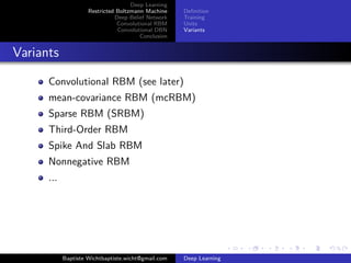 Deep Learning 
Restricted Boltzmann Machine 
Deep Belief Network 
Convolutional RBM 
Convolutional DBN 
Conclusion 
Definition 
Training 
Units 
Variants 
Variants 
Convolutional RBM (see later) 
mean-covariance RBM (mcRBM) 
Sparse RBM (SRBM) 
Third-Order RBM 
Spike And Slab RBM 
Nonnegative RBM 
... 
Baptiste Wichtbaptiste.wicht@gmail.com Deep Learning 
 