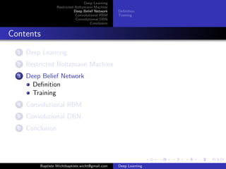 Deep Learning 
Restricted Boltzmann Machine 
Deep Belief Network 
Convolutional RBM 
Convolutional DBN 
Conclusion 
Definition 
Training 
Contents 
1 Deep Learning 
2 Restricted Boltzmann Machine 
3 Deep Belief Network 
Definition 
Training 
4 Convolutional RBM 
5 Convolutional DBN 
6 Conclusion 
Baptiste Wichtbaptiste.wicht@gmail.com Deep Learning 
 