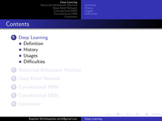 Deep Learning 
Restricted Boltzmann Machine 
Deep Belief Network 
Convolutional RBM 
Convolutional DBN 
Conclusion 
Definition 
History 
Usages 
Difficulties 
Contents 
1 Deep Learning 
Definition 
History 
Usages 
Difficulties 
2 Restricted Boltzmann Machine 
3 Deep Belief Network 
4 Convolutional RBM 
5 Convolutional DBN 
6 Conclusion 
Baptiste Wichtbaptiste.wicht@gmail.com Deep Learning 
 