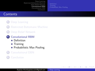 Deep Learning 
Restricted Boltzmann Machine 
Deep Belief Network 
Convolutional RBM 
Convolutional DBN 
Conclusion 
Definition 
Training 
Probabilistic Max Pooling 
Contents 
1 Deep Learning 
2 Restricted Boltzmann Machine 
3 Deep Belief Network 
4 Convolutional RBM 
Definition 
Training 
Probabilistic Max Pooling 
5 Convolutional DBN 
6 Conclusion 
Baptiste Wichtbaptiste.wicht@gmail.com Deep Learning 
 