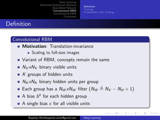 Deep Learning 
Restricted Boltzmann Machine 
Deep Belief Network 
Convolutional RBM 
Convolutional DBN 
Conclusion 
Definition 
Training 
Probabilistic Max Pooling 
Definition 
Convolutional RBM 
Motivation: Translation-invariance 
Scaling to full-size images 
Variant of RBM, concepts remain the same 
NV xNV binary visible units 
K groups of hidden units 
NKxNK binary hidden units per group 
Each group has a NWxNW filter (NW , NV − NH + 1) 
A bias bk for each hidden group 
A single bias c for all visible units 
Baptiste Wichtbaptiste.wicht@gmail.com Deep Learning 
 