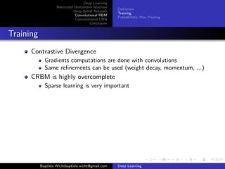 Deep Learning 
Restricted Boltzmann Machine 
Deep Belief Network 
Convolutional RBM 
Convolutional DBN 
Conclusion 
Definition 
Training 
Probabilistic Max Pooling 
Training 
Contrastive Divergence 
Gradients computations are done with convolutions 
Same refinements can be used (weight decay, momentum, ...) 
CRBM is highly overcomplete 
Sparse learning is very important 
Baptiste Wichtbaptiste.wicht@gmail.com Deep Learning 
 