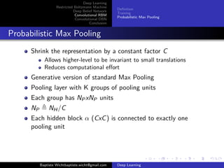 Deep Learning 
Restricted Boltzmann Machine 
Deep Belief Network 
Convolutional RBM 
Convolutional DBN 
Conclusion 
Definition 
Training 
Probabilistic Max Pooling 
Probabilistic Max Pooling 
Shrink the representation by a constant factor C 
Allows higher-level to be invariant to small translations 
Reduces computational effort 
Generative version of standard Max Pooling 
Pooling layer with K groups of pooling units 
Each group has NPxNP units 
NP , NH/C 
Each hidden block  (CxC) is connected to exactly one 
pooling unit 
Baptiste Wichtbaptiste.wicht@gmail.com Deep Learning 
 