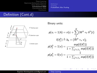 Deep Learning 
Restricted Boltzmann Machine 
Deep Belief Network 
Convolutional RBM 
Convolutional DBN 
Conclusion 
Definition 
Training 
Probabilistic Max Pooling 
Definition (Cont.d) 
Binary units: 
p(vi = 1|h) = (c + 
KX 
k 
(Wk f hk )i) 
I(hk 
j ) , bk + (W~ k v v)j 
p(hk 
j = 1|v) = 
exp(I(hk 
i )) 
1 + 
P 
j02 