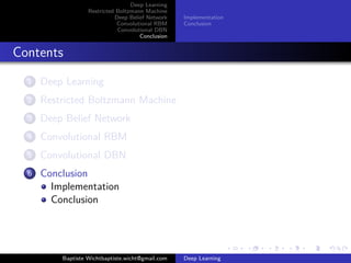 Deep Learning 
Restricted Boltzmann Machine 
Deep Belief Network 
Convolutional RBM 
Convolutional DBN 
Conclusion 
Definition 
Stack of Convolutional RBM 
With or without Probabilistic 
Max Pooling 
Each RBM takes input from 
previous layer output 
Each layer forms a higher-level 
representation of the data 
Number of hidden units in each 
layer can be tuned 
Baptiste Wichtbaptiste.wicht@gmail.com Deep Learning 
 