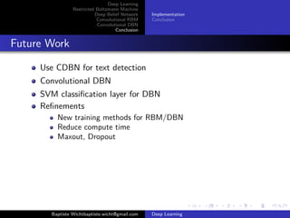 Deep Learning 
Restricted Boltzmann Machine 
Deep Belief Network 
Convolutional RBM 
Convolutional DBN 
Conclusion 
Implementation 
Conclusion 
Implementation 
Deep Learning Library (DLL) 
https://github.com/wichtounet/dll 
RBM 
Binary, Gaussian, Softmax, ReLU units 
CD and PCD 
Momentum, Weight Decay, Sparsity Target 
Convolutional RBM 
Standard version 
Probabilistic Max Pooling 
Various units 
CD and PCD 
Momentum, Weight Decay, Sparsity Target 
Baptiste Wichtbaptiste.wicht@gmail.com Deep Learning 
 