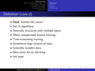 Deep Learning 
Restricted Boltzmann Machine 
Deep Belief Network 
Convolutional RBM 
Convolutional DBN 
Conclusion 
Definition 
History 
Usages 
Difficulties 
Definition (cont.d) 
Goal: Imitate the nature 
Set of algorithms 
Generally structures with multiple layers 
Often unsupervised feature learning 
Time-consuming training 
Sometimes large amount of data 
Generally complex data 
New name for an old thing 
hot topic 
Baptiste Wichtbaptiste.wicht@gmail.com Deep Learning 
 