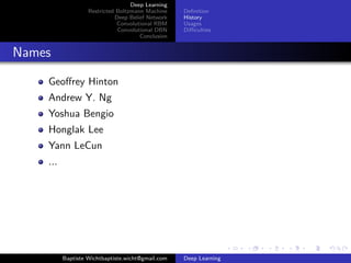 Deep Learning 
Restricted Boltzmann Machine 
Deep Belief Network 
Convolutional RBM 
Convolutional DBN 
Conclusion 
Definition 
History 
Usages 
Difficulties 
Names 
Geoffrey Hinton 
Andrew Y. Ng 
Yoshua Bengio 
Honglak Lee 
Yann LeCun 
... 
Baptiste Wichtbaptiste.wicht@gmail.com Deep Learning 
 