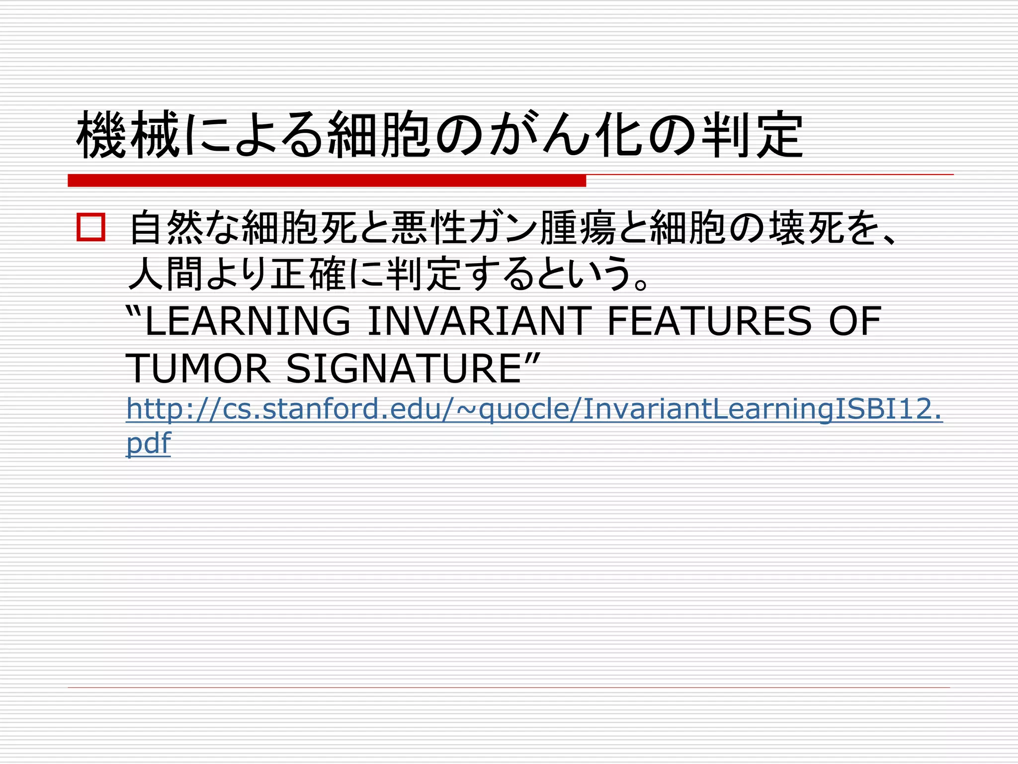 機械による細胞のがん化の判定 
 自然な細胞死と悪性ガン腫瘍と細胞の壊死を、 
人間より正確に判定するという。 
“LEARNING INVARIANT FEATURES OF 
TUMOR SIGNATURE” 
http://cs.stanford.edu/~quocle/InvariantLearningISBI12. 
pdf 
 
