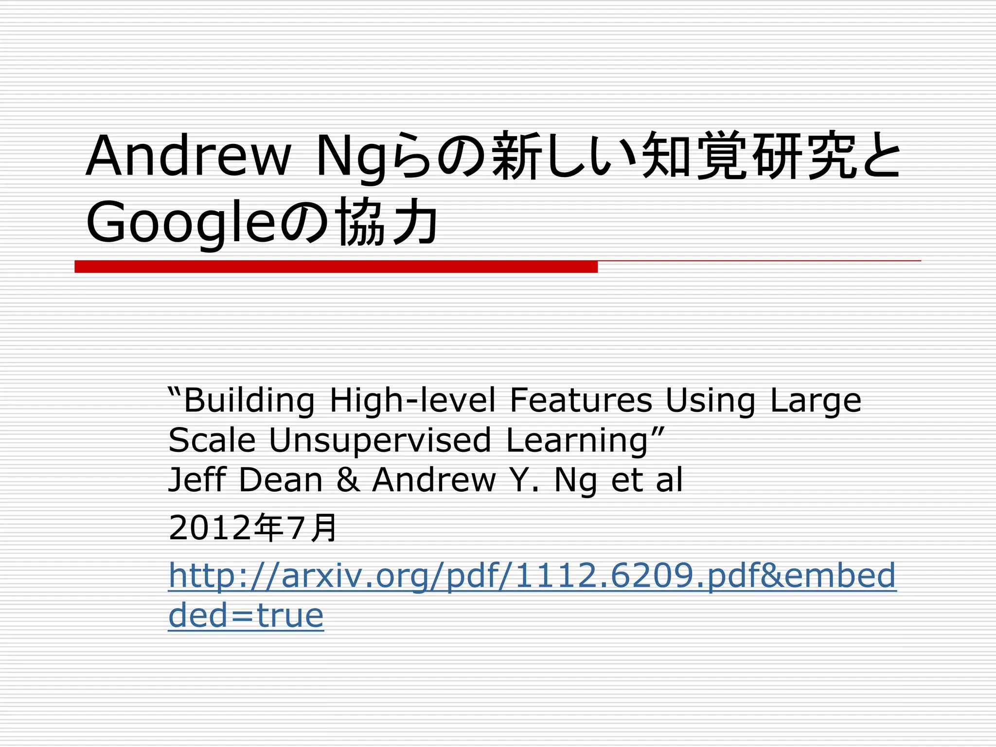 Andrew Ngらの新しい知覚研究と 
Googleの協力 
“Building High-level Features Using Large 
Scale Unsupervised Learning” 
Jeff Dean & Andrew Y. Ng et al 
2012年７月 
http://arxiv.org/pdf/1112.6209.pdf&embed 
ded=true 
 