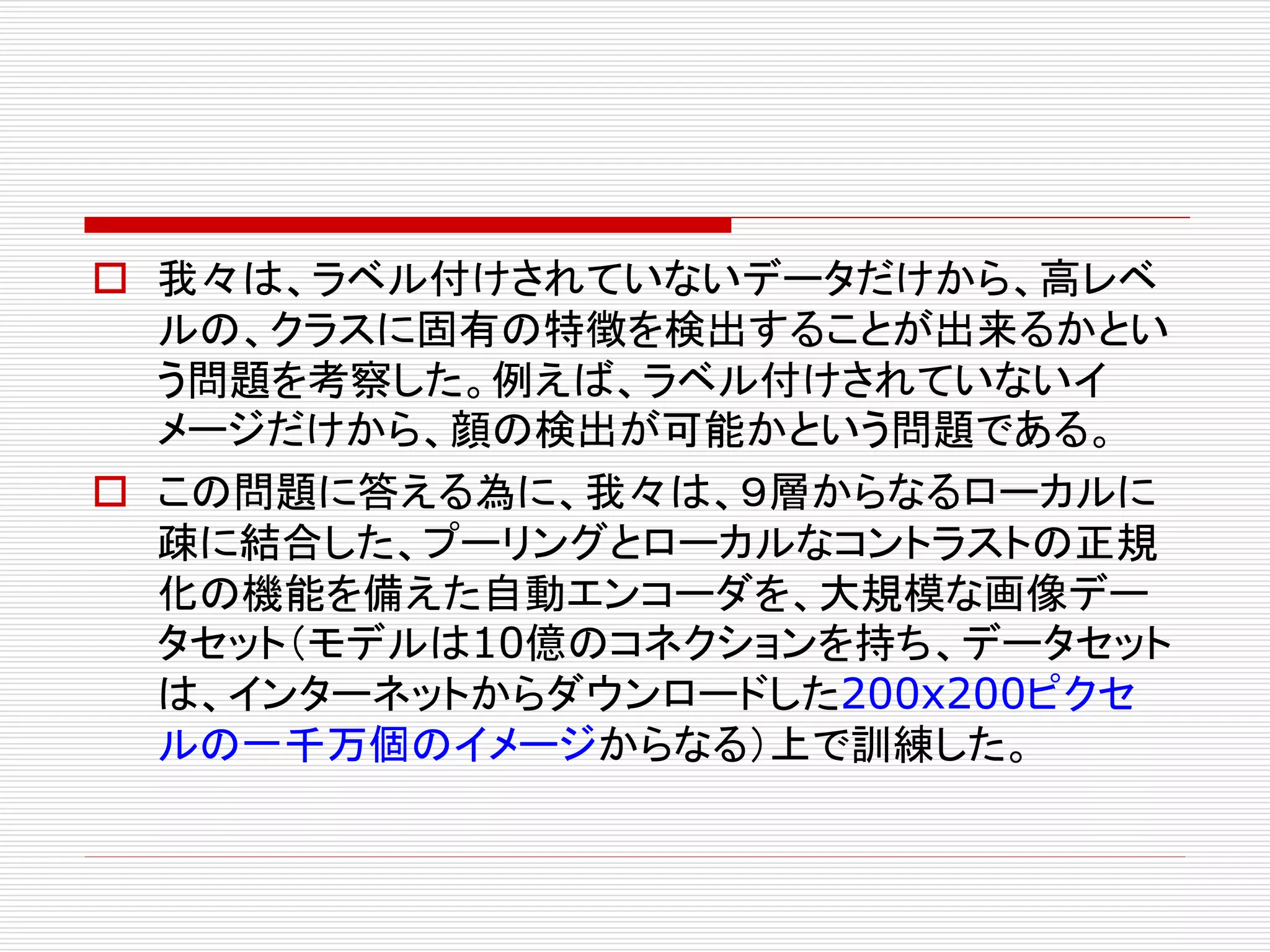  我々は、ラベル付けされていないデータだけから、高レベ 
ルの、クラスに固有の特徴を検出することが出来るかとい 
う問題を考察した。例えば、ラベル付けされていないイ 
メージだけから、顔の検出が可能かという問題である。 
 この問題に答える為に、我々は、９層からなるローカルに 
疎に結合した、プーリングとローカルなコントラストの正規 
化の機能を備えた自動エンコーダを、大規模な画像デー 
タセット（モデルは10億のコネクションを持ち、データセット 
は、インターネットからダウンロードした200x200ピクセ 
ルの一千万個のイメージからなる）上で訓練した。 
 