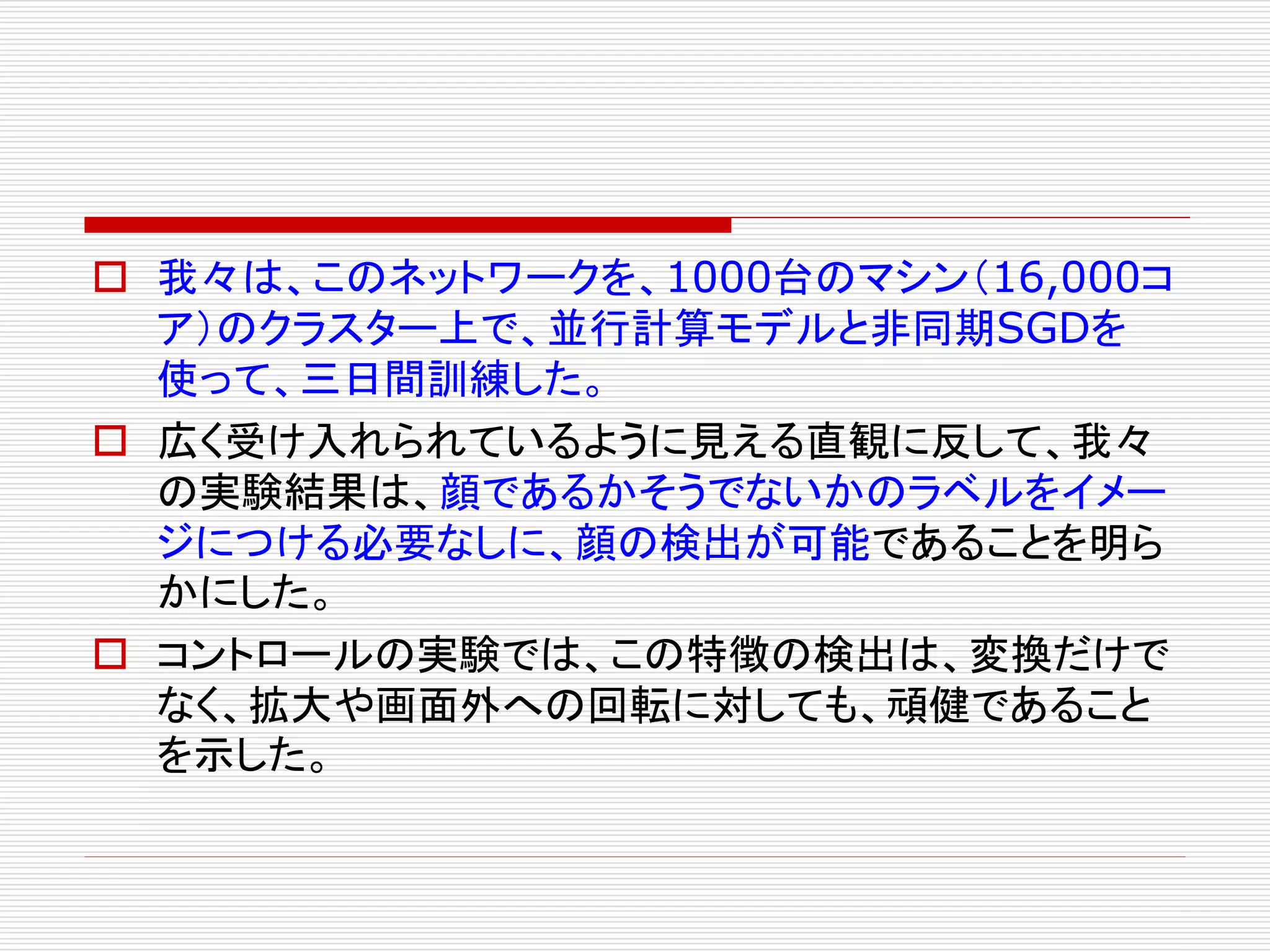  我々は、このネットワークを、1000台のマシン（16,000コ 
ア）のクラスター上で、並行計算モデルと非同期SGDを 
使って、三日間訓練した。 
 広く受け入れられているように見える直観に反して、我々 
の実験結果は、顔であるかそうでないかのラベルをイメー 
ジにつける必要なしに、顔の検出が可能であることを明ら 
かにした。 
 コントロールの実験では、この特徴の検出は、変換だけで 
なく、拡大や画面外への回転に対しても、頑健であること 
を示した。 
 
