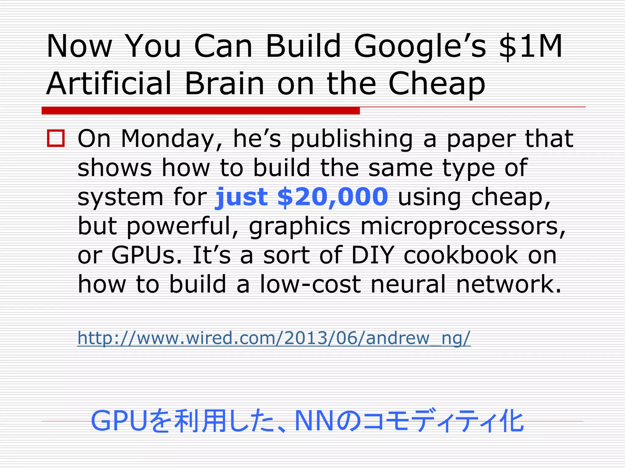 Now You Can Build Google’s $1M 
Artificial Brain on the Cheap 
 On Monday, he’s publishing a paper that 
shows how to build the same type of 
system for just $20,000 using cheap, 
but powerful, graphics microprocessors, 
or GPUs. It’s a sort of DIY cookbook on 
how to build a low-cost neural network. 
http://www.wired.com/2013/06/andrew_ng/ 
GPUを利用した、NNのコモディティ化 
 