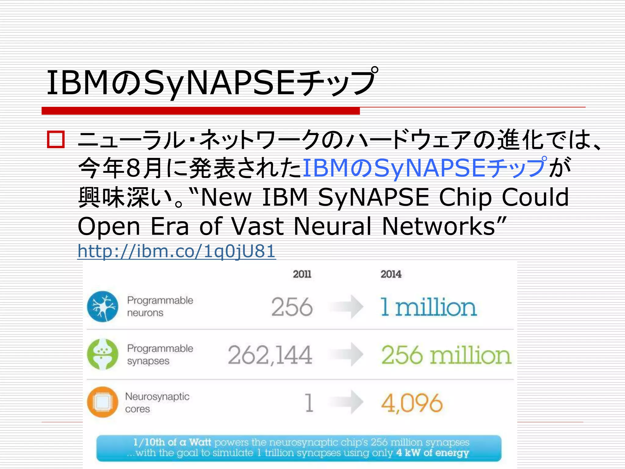 IBMのSyNAPSEチップ 
 ニューラル・ネットワークのハードウェアの進化では、 
今年8月に発表されたIBMのSyNAPSEチップが 
興味深い。“New IBM SyNAPSE Chip Could 
Open Era of Vast Neural Networks” 
http://ibm.co/1q0jU81 
 