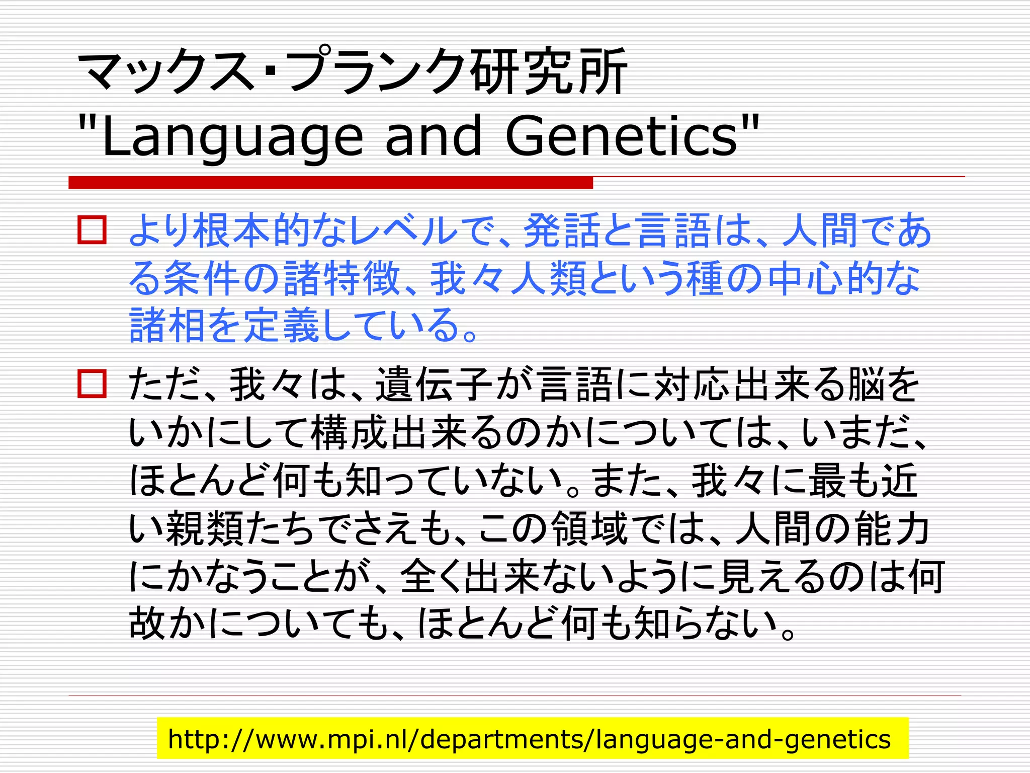 マックス・プランク研究所 
"Language and Genetics" 
 より根本的なレベルで、発話と言語は、人間であ 
る条件の諸特徴、我々人類という種の中心的な 
諸相を定義している。 
 ただ、我々は、遺伝子が言語に対応出来る脳を 
いかにして構成出来るのかについては、いまだ、 
ほとんど何も知っていない。また、我々に最も近 
い親類たちでさえも、この領域では、人間の能力 
にかなうことが、全く出来ないように見えるのは何 
故かについても、ほとんど何も知らない。 
http://www.mpi.nl/departments/language-and-genetics 
 