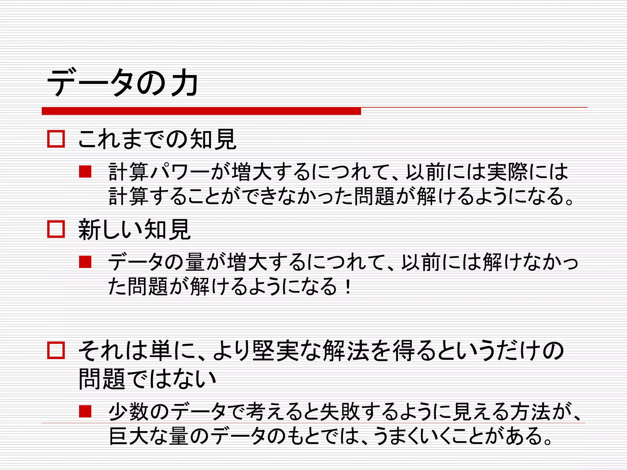 データの力 
 これまでの知見 
 計算パワーが増大するにつれて、以前には実際には 
計算することができなかった問題が解けるようになる。 
 新しい知見 
 データの量が増大するにつれて、以前には解けなかっ 
た問題が解けるようになる！ 
 それは単に、より堅実な解法を得るというだけの 
問題ではない 
 少数のデータで考えると失敗するように見える方法が、 
巨大な量のデータのもとでは、うまくいくことがある。 
 