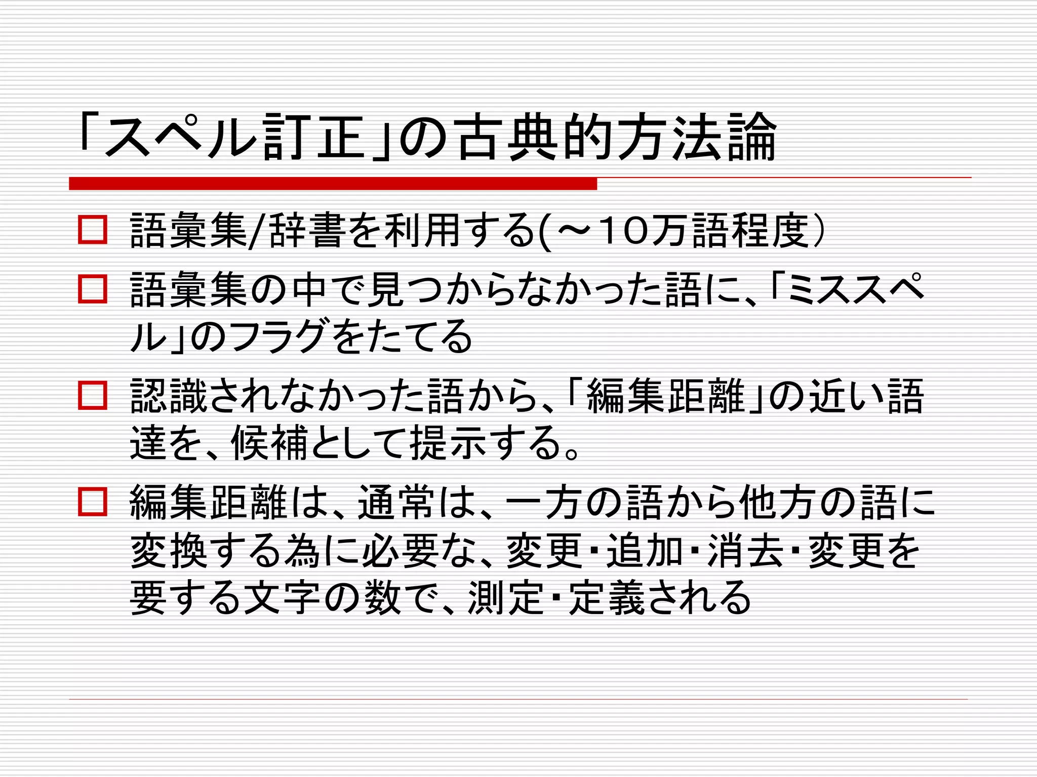 「スペル訂正」の古典的方法論 
 語彙集/辞書を利用する(〜１０万語程度） 
 語彙集の中で見つからなかった語に、「ミススペ 
ル」のフラグをたてる 
 認識されなかった語から、「編集距離」の近い語 
達を、候補として提示する。 
 編集距離は、通常は、一方の語から他方の語に 
変換する為に必要な、変更・追加・消去・変更を 
要する文字の数で、測定・定義される 
 