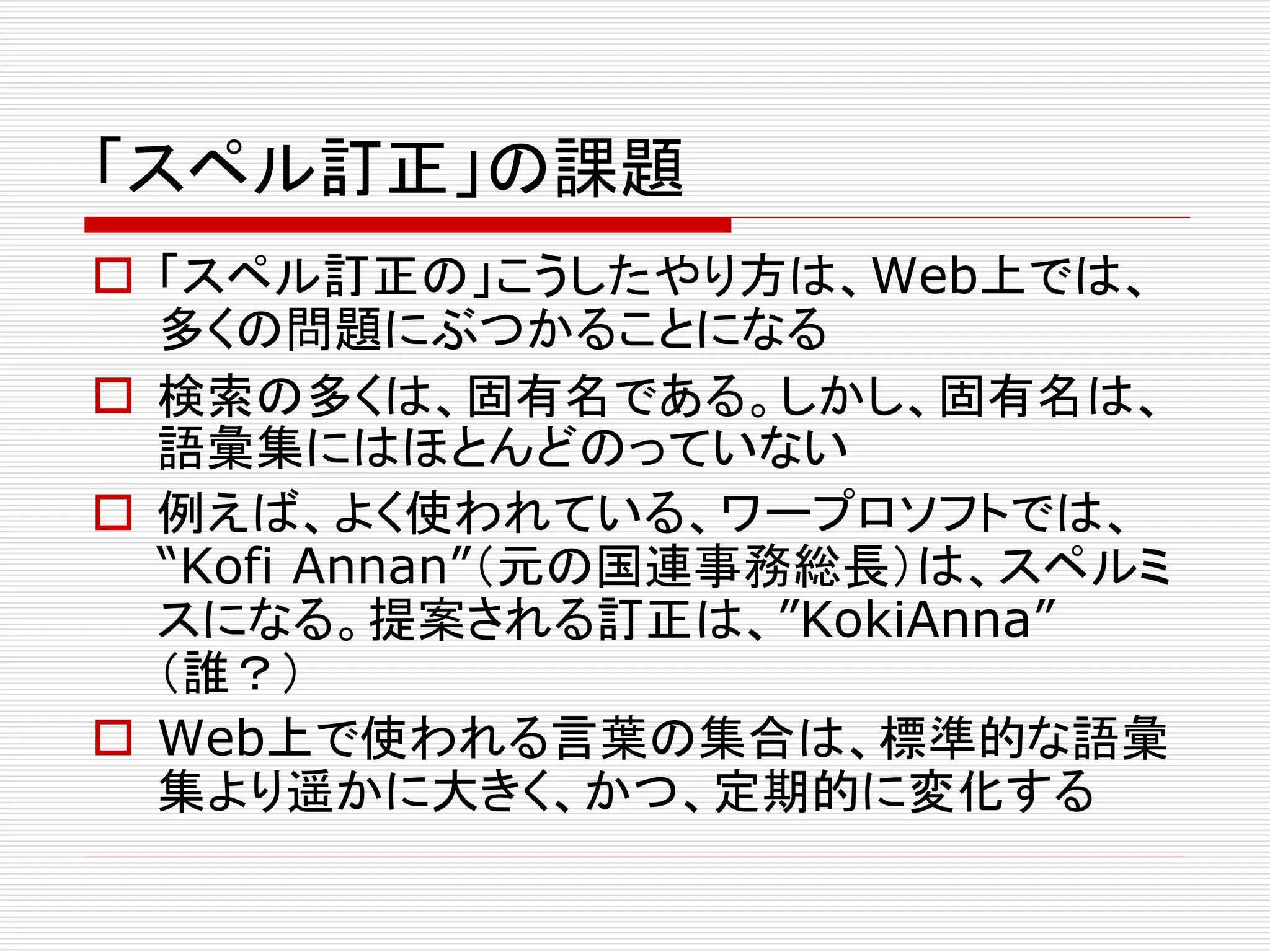 「スペル訂正」の課題 
 「スペル訂正の」こうしたやり方は、Web上では、 
多くの問題にぶつかることになる 
 検索の多くは、固有名である。しかし、固有名は、 
語彙集にはほとんどのっていない 
 例えば、よく使われている、ワープロソフトでは、 
“Kofi Annan”（元の国連事務総長）は、スペルミ 
スになる。提案される訂正は、”KokiAnna” 
（誰？） 
 Web上で使われる言葉の集合は、標準的な語彙 
集より遥かに大きく、かつ、定期的に変化する 
 