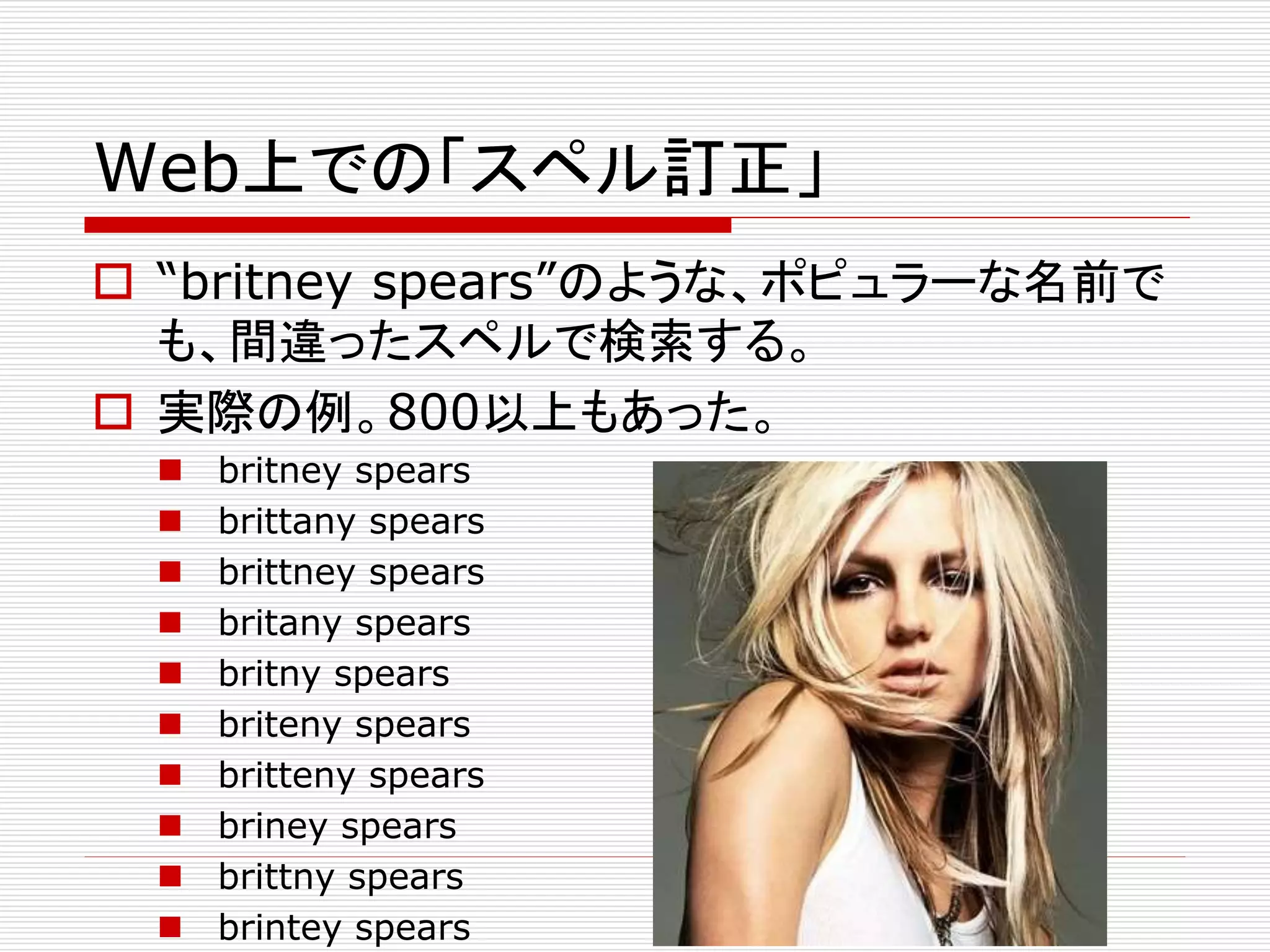 Web上での「スペル訂正」 
 “britney spears”のような、ポピュラーな名前で 
も、間違ったスペルで検索する。 
 実際の例。800以上もあった。 
 britney spears 
 brittany spears 
 brittney spears 
 britany spears 
 britny spears 
 briteny spears 
 britteny spears 
 briney spears 
 brittny spears 
 brintey spears 
 