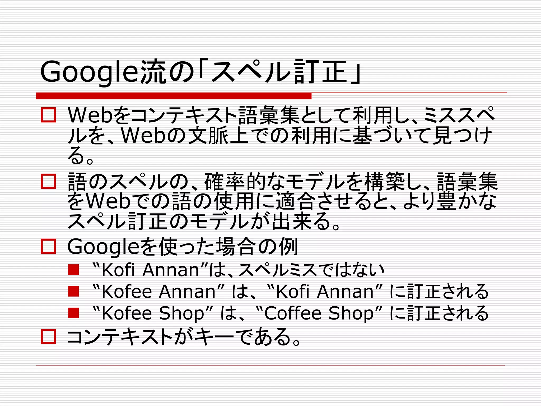 Google流の「スペル訂正」 
 Webをコンテキスト語彙集として利用し、ミススペ 
ルを、Webの文脈上での利用に基づいて見つけ 
る。 
 語のスペルの、確率的なモデルを構築し、語彙集 
をWebでの語の使用に適合させると、より豊かな 
スペル訂正のモデルが出来る。 
 Googleを使った場合の例 
 “Kofi Annan”は、スペルミスではない 
 “Kofee Annan” は、“Kofi Annan” に訂正される 
 “Kofee Shop” は、“Coffee Shop” に訂正される 
 コンテキストがキーである。 
 