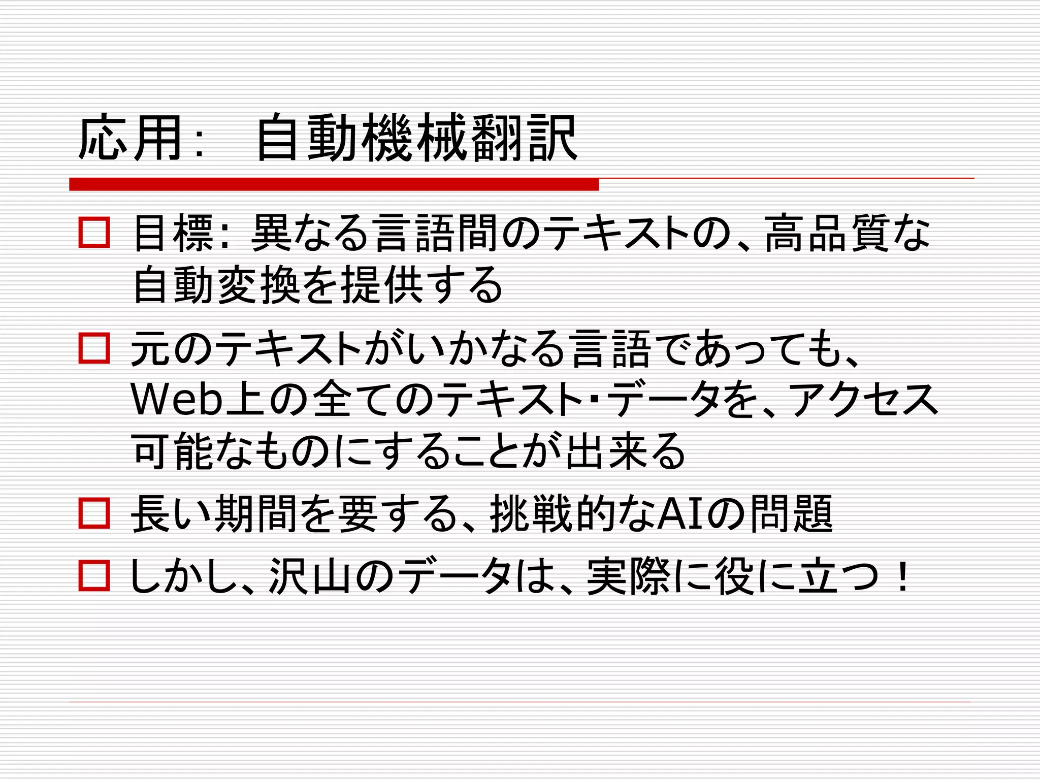 応用： 自動機械翻訳 
 目標: 異なる言語間のテキストの、高品質な 
自動変換を提供する 
 元のテキストがいかなる言語であっても、 
Web上の全てのテキスト・データを、アクセス 
可能なものにすることが出来る 
 長い期間を要する、挑戦的なAIの問題 
 しかし、沢山のデータは、実際に役に立つ！ 
 