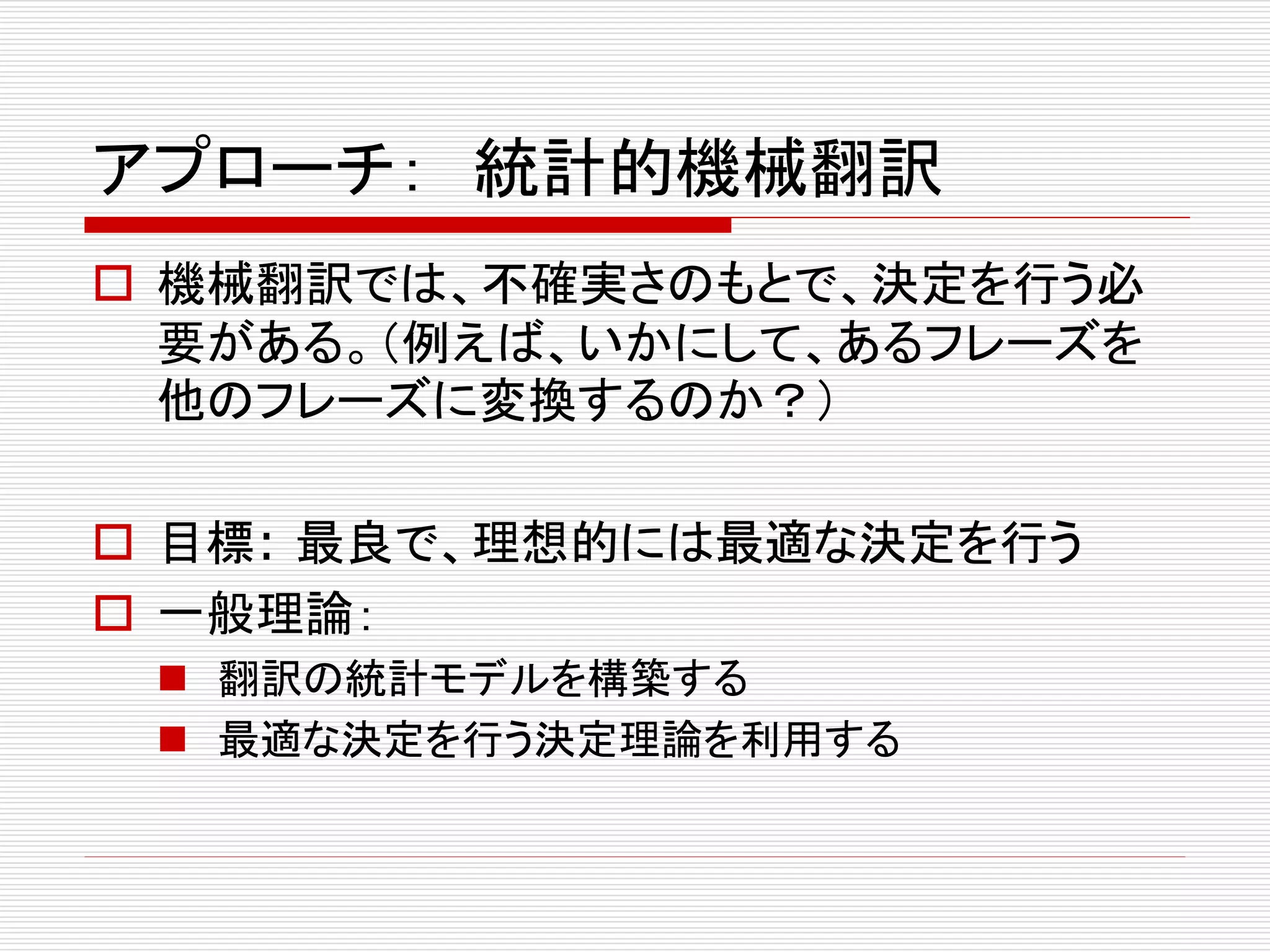 アプローチ： 統計的機械翻訳 
 機械翻訳では、不確実さのもとで、決定を行う必 
要がある。（例えば、いかにして、あるフレーズを 
他のフレーズに変換するのか？） 
 目標: 最良で、理想的には最適な決定を行う 
 一般理論： 
 翻訳の統計モデルを構築する 
 最適な決定を行う決定理論を利用する 
 