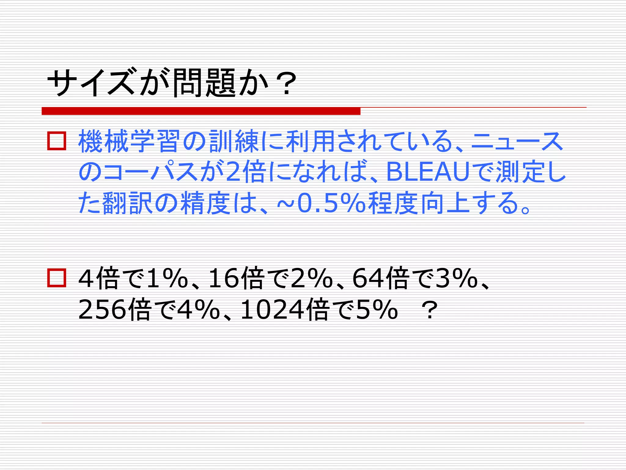 サイズが問題か？ 
 機械学習の訓練に利用されている、ニュース 
のコーパスが2倍になれば、BLEAUで測定し 
た翻訳の精度は、~0.5%程度向上する。 
 ４倍で1%、16倍で2%、64倍で3%、 
256倍で4%、1024倍で5% ？ 
 