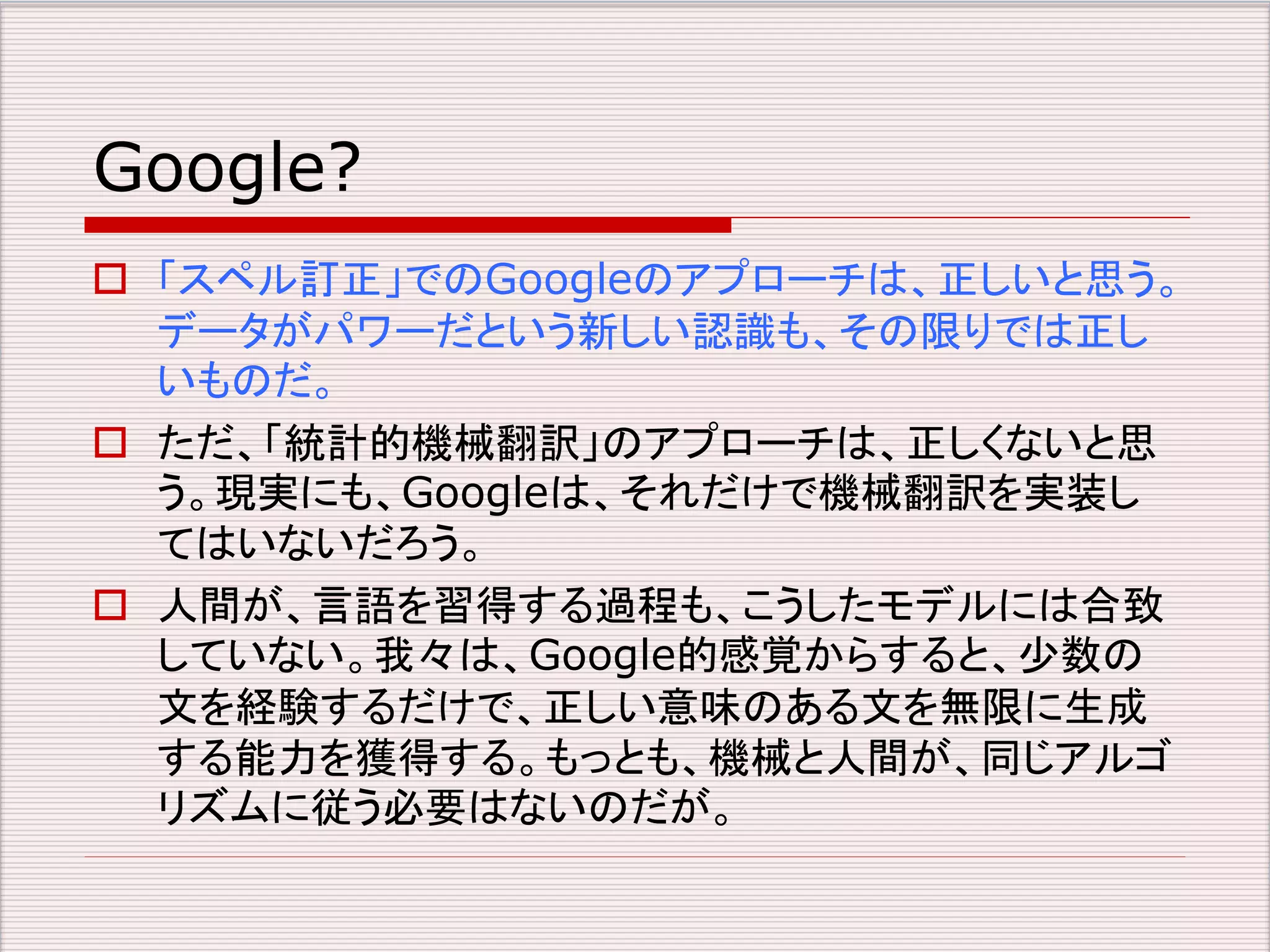 Google? 
 「スペル訂正」でのGoogleのアプローチは、正しいと思う。 
データがパワーだという新しい認識も、その限りでは正し 
いものだ。 
 ただ、「統計的機械翻訳」のアプローチは、正しくないと思 
う。現実にも、Googleは、それだけで機械翻訳を実装し 
てはいないだろう。 
 人間が、言語を習得する過程も、こうしたモデルには合致 
していない。我々は、Google的感覚からすると、少数の 
文を経験するだけで、正しい意味のある文を無限に生成 
する能力を獲得する。もっとも、機械と人間が、同じアルゴ 
リズムに従う必要はないのだが。 
 