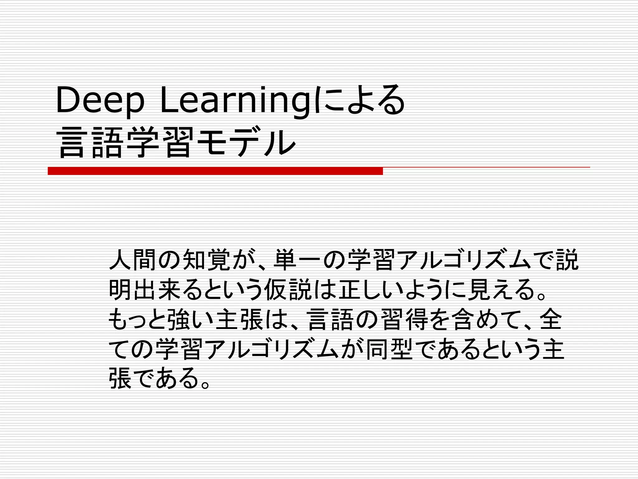 Deep Learningによる 
言語学習モデル 
人間の知覚が、単一の学習アルゴリズムで説 
明出来るという仮説は正しいように見える。 
もっと強い主張は、言語の習得を含めて、全 
ての学習アルゴリズムが同型であるという主 
張である。 
 