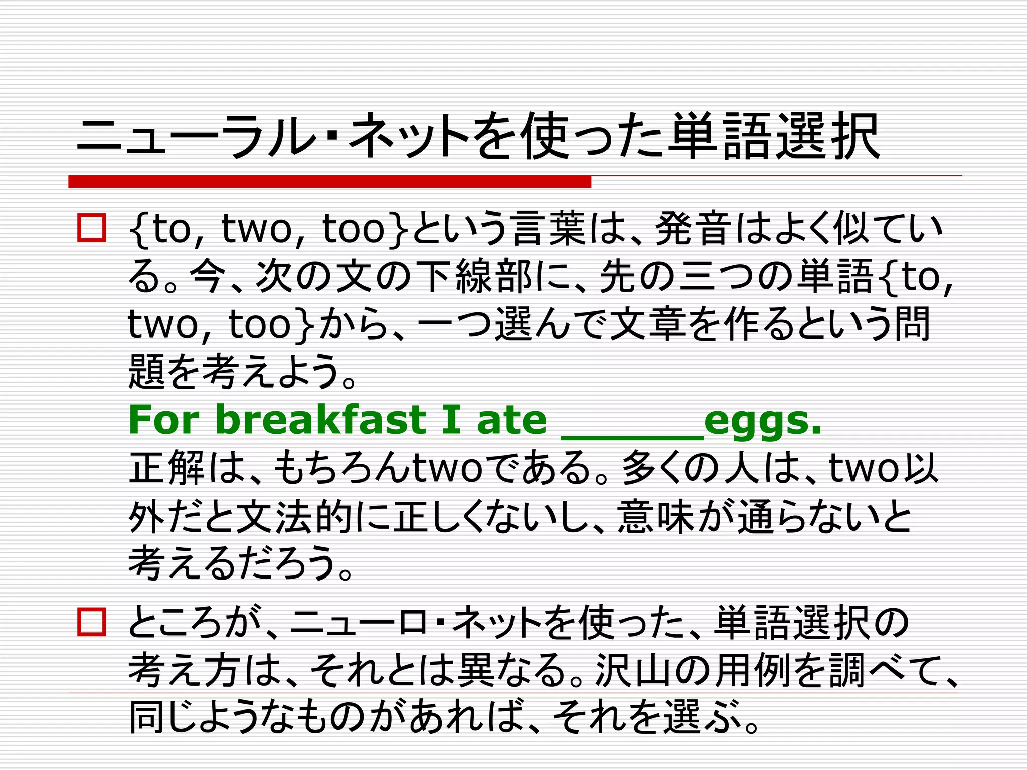 ニューラル・ネットを使った単語選択 
 {to, two, too}という言葉は、発音はよく似てい 
る。今、次の文の下線部に、先の三つの単語{to, 
two, too}から、一つ選んで文章を作るという問 
題を考えよう。 
For breakfast I ate _____eggs. 
正解は、もちろんtwoである。多くの人は、two以 
外だと文法的に正しくないし、意味が通らないと 
考えるだろう。 
 ところが、ニューロ・ネットを使った、単語選択の 
考え方は、それとは異なる。沢山の用例を調べて、 
同じようなものがあれば、それを選ぶ。 
 