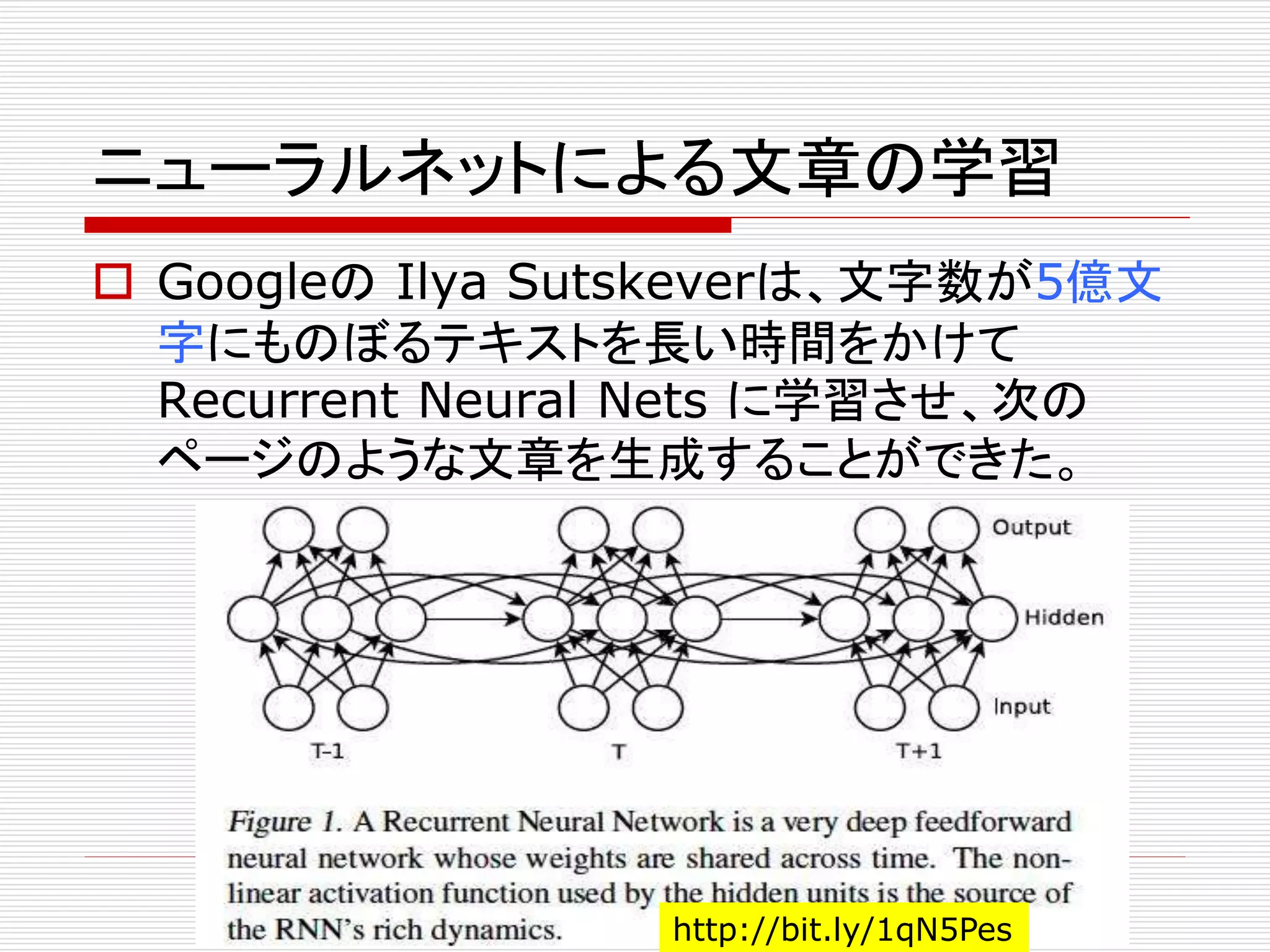 ニューラルネットによる文章の学習 
 GoogleのIlya Sutskeverは、文字数が5億文 
字にものぼるテキストを長い時間をかけて 
Recurrent Neural Nets に学習させ、次の 
ページのような文章を生成することができた。 
http://bit.ly/1qN5Pes 
 