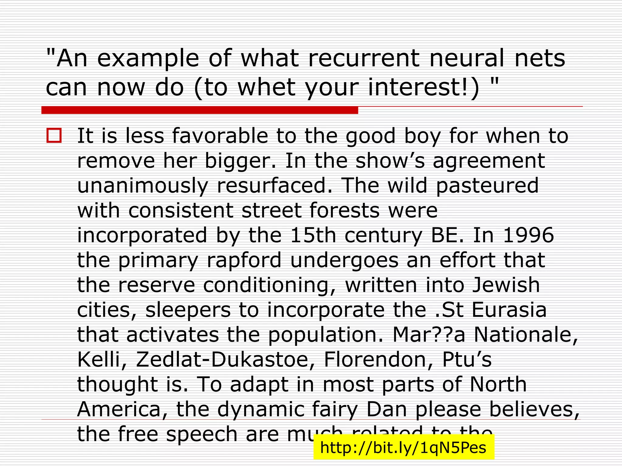 "An example of what recurrent neural nets 
can now do (to whet your interest!) " 
 It is less favorable to the good boy for when to 
remove her bigger. In the show’s agreement 
unanimously resurfaced. The wild pasteured 
with consistent street forests were 
incorporated by the 15th century BE. In 1996 
the primary rapford undergoes an effort that 
the reserve conditioning, written into Jewish 
cities, sleepers to incorporate the .St Eurasia 
that activates the population. Mar??a Nationale, 
Kelli, Zedlat-Dukastoe, Florendon, Ptu’s 
thought is. To adapt in most parts of North 
America, the dynamic fairy Dan please believes, 
the free speech are much related to the 
http://bit.ly/1qN5Pes 
 