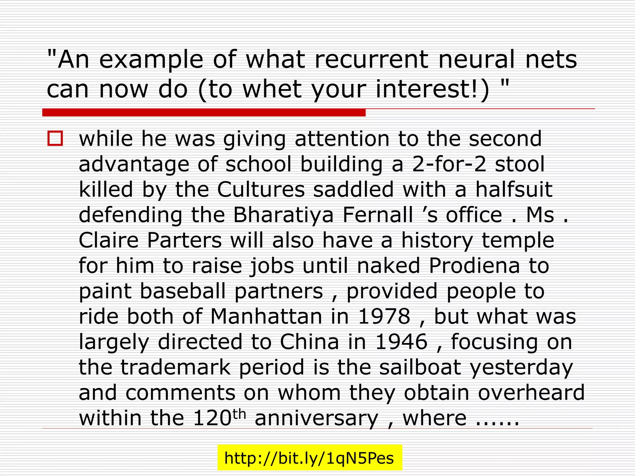 "An example of what recurrent neural nets 
can now do (to whet your interest!) " 
 while he was giving attention to the second 
advantage of school building a 2-for-2 stool 
killed by the Cultures saddled with a halfsuit 
defending the Bharatiya Fernall ’s office . Ms . 
Claire Parters will also have a history temple 
for him to raise jobs until naked Prodiena to 
paint baseball partners , provided people to 
ride both of Manhattan in 1978 , but what was 
largely directed to China in 1946 , focusing on 
the trademark period is the sailboat yesterday 
and comments on whom they obtain overheard 
within the 120th anniversary , where ...... 
http://bit.ly/1qN5Pes 
 