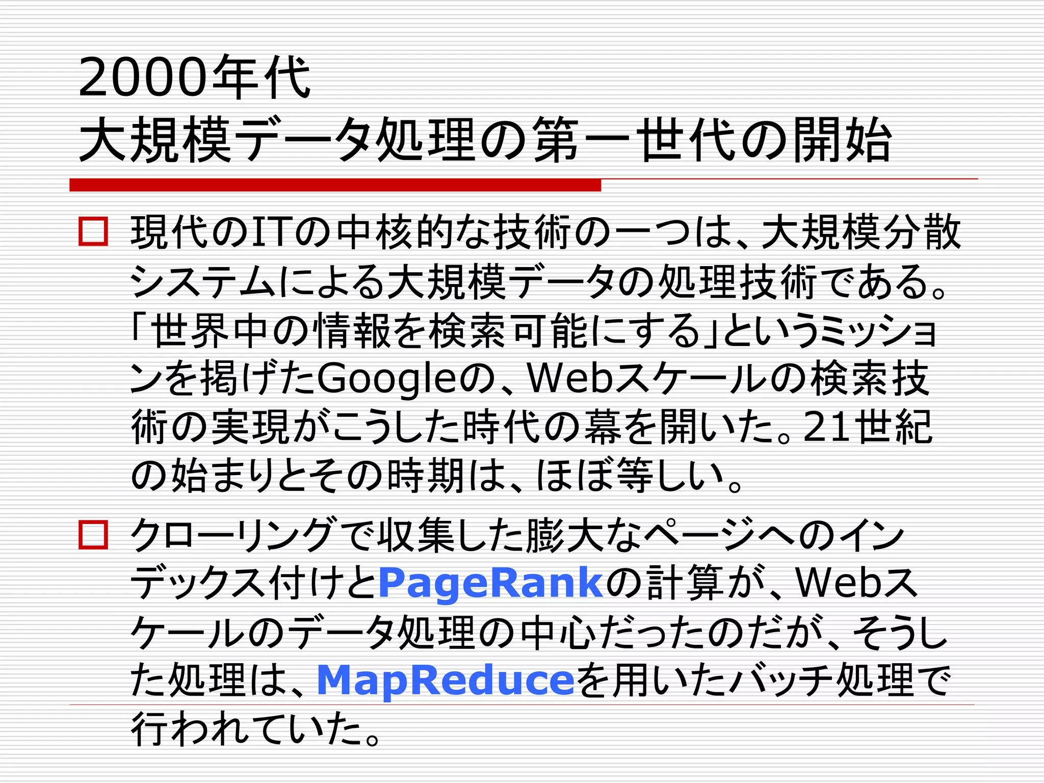 2000年代 
大規模データ処理の第一世代の開始 
 現代のITの中核的な技術の一つは、大規模分散 
システムによる大規模データの処理技術である。 
「世界中の情報を検索可能にする」というミッショ 
ンを掲げたGoogleの、Webスケールの検索技 
術の実現がこうした時代の幕を開いた。21世紀 
の始まりとその時期は、ほぼ等しい。 
 クローリングで収集した膨大なページへのイン 
デックス付けとPageRankの計算が、Webス 
ケールのデータ処理の中心だったのだが、そうし 
た処理は、MapReduceを用いたバッチ処理で 
行われていた。 
 
