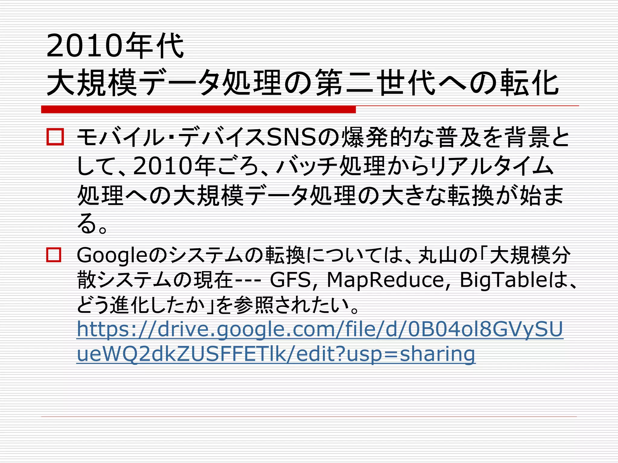 2010年代 
大規模データ処理の第二世代への転化 
 モバイル・デバイスSNSの爆発的な普及を背景と 
して、2010年ごろ、バッチ処理からリアルタイム 
処理への大規模データ処理の大きな転換が始ま 
る。 
 Googleのシステムの転換については、丸山の「大規模分 
散システムの現在--- GFS, MapReduce, BigTableは、 
どう進化したか」を参照されたい。 
https://drive.google.com/file/d/0B04ol8GVySU 
ueWQ2dkZUSFFETlk/edit?usp=sharing 
 