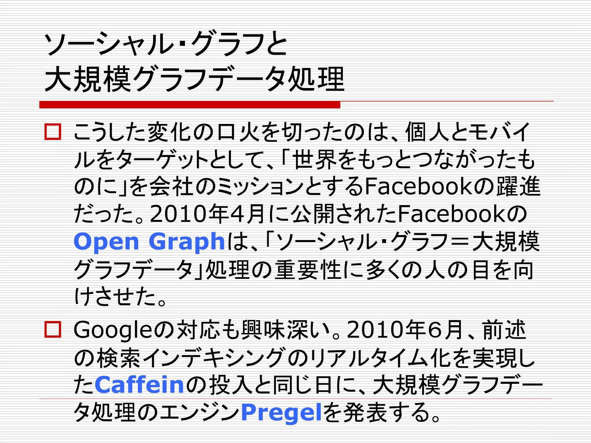 ソーシャル・グラフと 
大規模グラフデータ処理 
 こうした変化の口火を切ったのは、個人とモバイ 
ルをターゲットとして、「世界をもっとつながったも 
のに」を会社のミッションとするFacebookの躍進 
だった。2010年4月に公開されたFacebookの 
Open Graphは、「ソーシャル・グラフ＝大規模 
グラフデータ」処理の重要性に多くの人の目を向 
けさせた。 
 Googleの対応も興味深い。2010年６月、前述 
の検索インデキシングのリアルタイム化を実現し 
たCaffeinの投入と同じ日に、大規模グラフデー 
タ処理のエンジンPregelを発表する。 
 